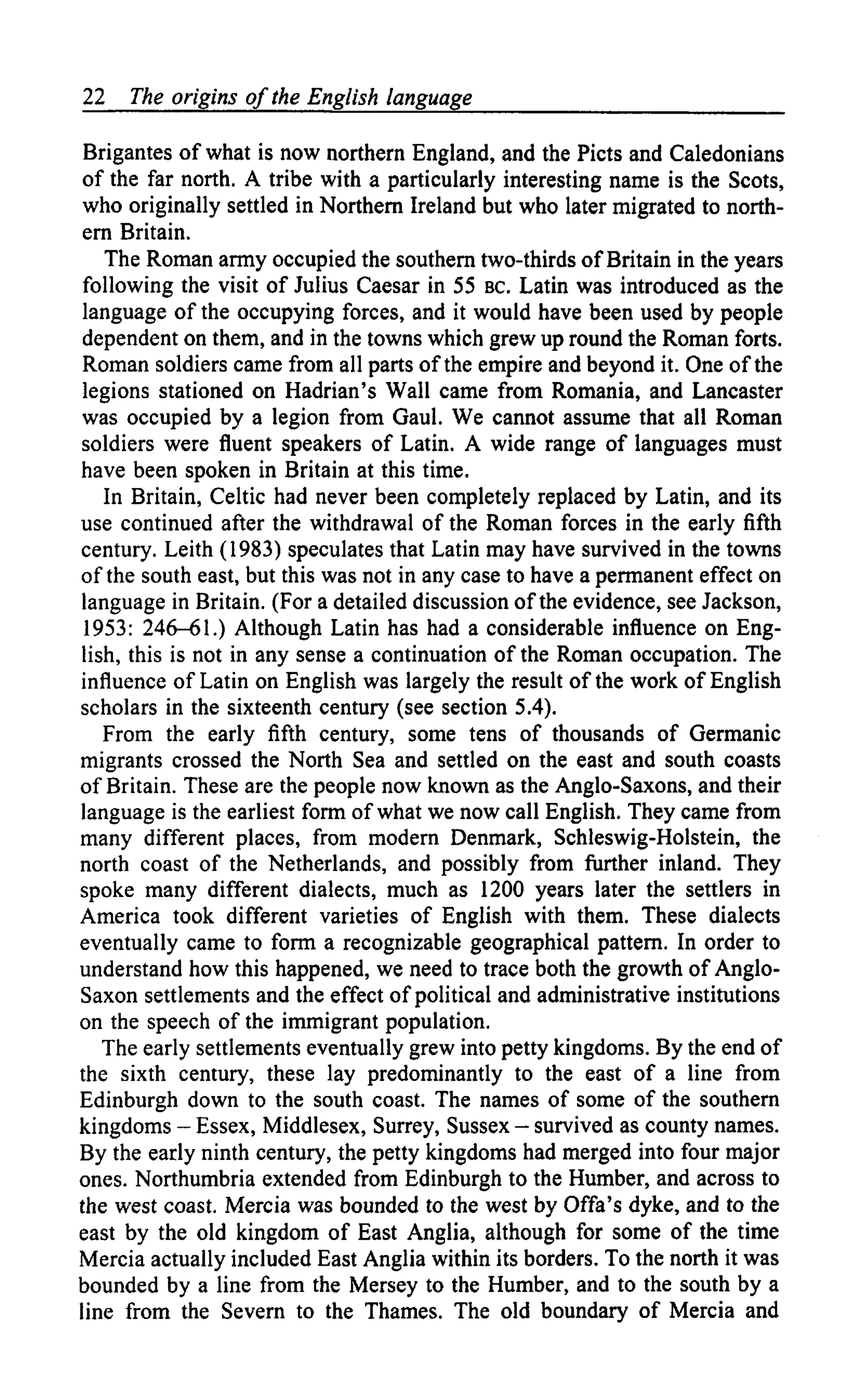 22   The origins of the English language

 Brigantes of what is now northern England, and the Picts and Caledonians
 of the far north. A tribe with a particularly interesting name is the Scots,
 who originally settled in Northern Ireland but who later migrated to north-
 ern Britain.
   The Roman army occupied the southern two-thirds of Britain in the years
 following the visit of Julius Caesar in 55 BC. Latin was introduced as the
 language of the occupying forces, and it would have been used by people
 dependent on them, and in the towns which grew up round the Roman forts.
 Roman soldiers came from all parts of the empire and beyond it. One of the
 legions stationed on Hadrian's Wall came from Romania, and Lancaster
was occupied by a legion from Gaul. We cannot assume that all Roman
soldiers were fluent speakers of Latin. A wide range of languages must
have been spoken in Britain at this time.
   In Britain, Celtic had never been completely replaced by Latin, and its
use continued after the withdrawal of the Roman forces in the early fifth
century. Leith (1983) speculates that Latin may have survived in the towns
of the south east, but this was not in any case to have a permanent effect on
language in Britain. (For a detailed discussion of the evidence, see Jackson,
 1953: 246-61.) Although Latin has had a considerable influence on Eng-
lish, this is not in any sense a continuation of the Roman occupation. The
influence of Latin on English was largely the result of the work of English
scholars in the sixteenth century (see section 5.4).
   From the early fifth century, some tens of thousands of Germanic
migrants crossed the North Sea and settled on the east and south coasts
of Britain. These are the people now known as the Anglo-Saxons, and their
language is the earliest form of what we now call English. They came from
many different places, from modern Denmark, Schleswig-Holstein, the
north coast of the Netherlands, and possibly from further inland. They
spoke many different dialects, much as 1200 years later the settlers in
America took different varieties of English with them. These dialects
eventually came to form a recognizable geographical pattern. In order to
understand how this happened, we need to trace both the growth of Anglo-
Saxon settlements and the effect of political and administrative institutions
on the speech of the immigrant population.
   The early settlements eventually grew into petty kingdoms. By the end of
the sixth century, these lay predominantly to the east of a line from
Edinburgh down to the south coast. The names of some of the southern
kingdoms — Essex, Middlesex, Surrey, Sussex — survived as county names.
By the early ninth century, the petty kingdoms had merged into four major
ones. Northumbria extended from Edinburgh to the Humber, and across to
the west coast. Mercia was bounded to the west by Offa's dyke, and to the
east by the old kingdom of East Anglia, although for some of the time
Mercia actually included East Anglia within its borders. To the north it was
bounded by a line from the Mersey to the Humber, and to the south by a
line from the Severn to the Thames. The old boundary of Mercia and
 