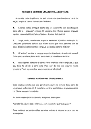 ABRINDO E EDITANDO UM ARQUIVO JÁ EXISTENTE:


     A maneira mais simplificada de abrir um arquivo já existente é a partir da
seção “arquivos” dentro do menu do DOSVOX.


1.      Estando na tela principal, aperte letra “a” ou caminhe com as setas para
baixo até “a – arquivos” e Enter. O programa lhe informa quantos arquivos
existem nesse diretório (c:winvoxtreino – diretório de trabalho).


2.      Surge, então, uma lista de arquivos, existentes a partir da instalação do
DOSVOX, juntamente com os que foram criados por você; caminhe com as
setas direcionais até encontrar o arquivo que deseja editar e dê Enter.


3.      O “edivox” se abre e carrega o arquivo já editado. A partir daí, poderá
fazer qualquer alteração no texto, lembrando de salva-las ao terminar.


4.      Nesse ponto, ao fechar o “edivox” você retorna à lista de arquivos, já que
seu texto foi aberto a partir dela. Para sair da lista dos arquivos basta
pressionar “esc” novamente e assim retornará a tela inicial.




                   Gerando ou imprimindo um arquivo DOC


Essa opção possibilita que seja gerado um arquivo no formato doc a partir de
um arquivo no formato txt. É importante lembrar que todos os arquivos gerados
no Edivox possuem formato txt.


Ao entrar nessa opção você ouvirá a seguinte mensagem:


"Gerador de arquivo doc e impressor com qualidade. Qual sua opção?"


Para conhecer as opções utilize as setas verticais e explore o menu com as
suas opções.
 