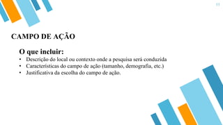 11
O que incluir:
• Descrição do local ou contexto onde a pesquisa será conduzida
• Características do campo de ação (tamanho, demografia, etc.)
• Justificativa da escolha do campo de ação.
CAMPO DE AÇÃO
 