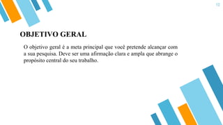 12
O objetivo geral é a meta principal que você pretende alcançar com
a sua pesquisa. Deve ser uma afirmação clara e ampla que abrange o
propósito central do seu trabalho.
OBJETIVO GERAL
 