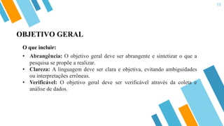 13
O que incluir:
• Abrangência: O objetivo geral deve ser abrangente e sintetizar o que a
pesquisa se propõe a realizar.
• Clareza: A linguagem deve ser clara e objetiva, evitando ambiguidades
ou interpretações errôneas.
• Verificável: O objetivo geral deve ser verificável através da coleta e
análise de dados.
OBJETIVO GERAL
 