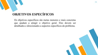 14
Os objetivos específicos são metas menores e mais concretas
que ajudam a atingir o objetivo geral. Eles devem ser
detalhados e direcionados a aspectos específicos do problema.
OBJETIVOS ESPECÍFICOS
 