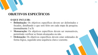 15
O QUE INCLUIR:
• Delimitação: Os objetivos específicos devem ser delimitados e
focados, detalhando o que será feito em cada etapa da pesquisa.
(normalmente 3 a 5)
• Mensuração: Os objetivos específicos devem ser mensuráveis,
permitindo verificar se foram alcançados ou não.
• Ordenação: Os objetivos específicos devem estar ordenados de
forma lógica, seguindo uma sequência clara e coerente.
OBJETIVOS ESPECÍFICOS
 