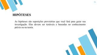 16
As hipóteses são suposições provisórias que você fará para guiar sua
investigação. Elas devem ser testáveis e baseadas no conhecimento
prévio ou na teoria.
HIPÓTESES
 