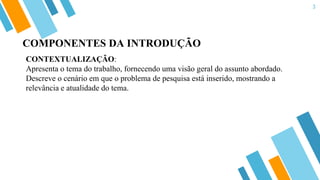 3
CONTEXTUALIZAÇÃO:
Apresenta o tema do trabalho, fornecendo uma visão geral do assunto abordado.
Descreve o cenário em que o problema de pesquisa está inserido, mostrando a
relevância e atualidade do tema.
COMPONENTES DA INTRODUÇÃO
 