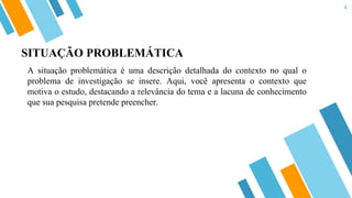 4
SITUAÇÃO PROBLEMÁTICA
A situação problemática é uma descrição detalhada do contexto no qual o
problema de investigação se insere. Aqui, você apresenta o contexto que
motiva o estudo, destacando a relevância do tema e a lacuna de conhecimento
que sua pesquisa pretende preencher.
 