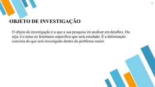 8
O objeto de investigação é o que a sua pesquisa irá analisar em detalhes. Ou
seja, é o tema ou fenômeno específico que será estudado. É a delimitação
concreta do que será investigado dentro do problema maior.
OBJETO DE INVESTIGAÇÃO
 