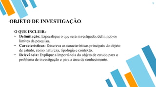 9
O QUE INCLUIR:
• Delimitação: Especifique o que será investigado, definindo os
limites da pesquisa.
• Características: Descreva as características principais do objeto
de estudo, como natureza, tipologia e contexto.
• Relevância: Explique a importância do objeto de estudo para o
problema de investigação e para a área de conhecimento.
OBJETO DE INVESTIGAÇÃO
 