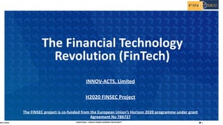 1H2020 FINSEC – DIGITAL FINANCE ACADEMY FOR SECURITY
INNOV-ACTS, Limited
H2020 FINSEC Project
The FINSEC project is co-funded from the European Union’s Horizon 2020 programme under grant
Agreement No 786727
The Financial Technology
Revolution (FinTech)
05/11/2019
 