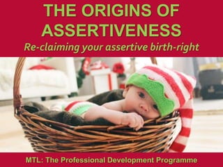 1
|
MTL: The Professional Development Programme
The Origins of Assertiveness
THE ORIGINS OF
ASSERTIVENESS
Re-claiming your assertive birth-right
MTL: The Professional Development Programme
 