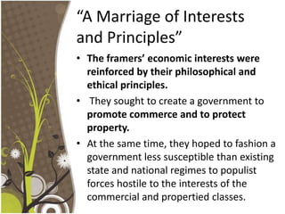 “A Marriage of Interests and Principles”The framers’ economic interests were reinforced by their philosophical and ethical principles. They sought to create a government to promote commerce and to protect property. At the same time, they hoped to fashion a government less susceptible than existing state and national regimes to populist forces hostile to the interests of the commercial and propertied classes.