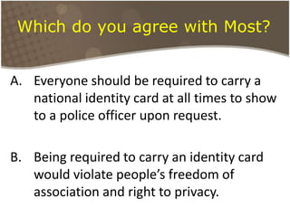 Which do you agree with Most?Everyone should be required to carry a national identity card at all times to show to a police officer upon request. Being required to carry an identity card would violate people’s freedom of association and right to privacy.