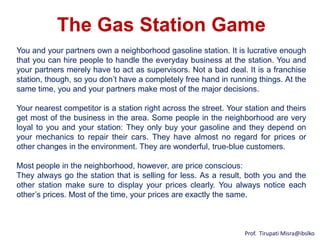 The Gas Station Game
You and your partners own a neighborhood gasoline station. It is lucrative enough
that you can hire people to handle the everyday business at the station. You and
your partners merely have to act as supervisors. Not a bad deal. It is a franchise
station, though, so you don’t have a completely free hand in running things. At the
same time, you and your partners make most of the major decisions.

Your nearest competitor is a station right across the street. Your station and theirs
get most of the business in the area. Some people in the neighborhood are very
loyal to you and your station: They only buy your gasoline and they depend on
your mechanics to repair their cars. They have almost no regard for prices or
other changes in the environment. They are wonderful, true-blue customers.

Most people in the neighborhood, however, are price conscious:
They always go the station that is selling for less. As a result, both you and the
other station make sure to display your prices clearly. You always notice each
other’s prices. Most of the time, your prices are exactly the same.



                                                                  Prof. Tirupati Misra@ibslko
 