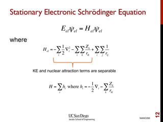 Stationary Electronic Schrödinger Equation
where
NANO266
12
Eelψel = Helψel
Hel = −
1
2
∇i
2
i
∑ −
Zk
rikk
∑
i
∑ +
1
rijj
∑
i
∑
KE and nuclear attraction terms are separable
H = hi
i
∑ where hi = −
1
2
∇i −
Zk
rikk
∑
 