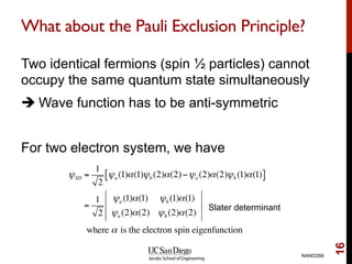 What about the Pauli Exclusion Principle?
Two identical fermions (spin ½ particles) cannot
occupy the same quantum state simultaneously
è Wave function has to be anti-symmetric
For two electron system, we have
NANO266
16
ψSD =
1
2
ψa (1)α(1)ψb (2)α(2)−ψa (2)α(2)ψb (1)α(1)[ ]
=
1
2
ψa (1)α(1) ψb (1)α(1)
ψa (2)α(2) ψb (2)α(2)
where α is the electron spin eigenfunction
Slater determinant
 
