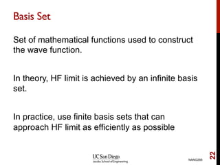Basis Set
Set of mathematical functions used to construct
the wave function.
In theory, HF limit is achieved by an infinite basis
set.
In practice, use finite basis sets that can
approach HF limit as efficiently as possible
NANO266
22
 