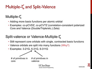 Multiple-ζ and Split-Valence
Multiple-ζ
•  Adding more basis functions per atomic orbital
•  Examples: cc-pCVDZ, cc-pCVTZ (correlation-consistent polarized
Core and Valence (Double/Triple/etc.) Zeta)
Split-valence or Valence-Multiple-ζ
•  Still represent core orbitals with single, contracted basis functions
•  Valence orbitals are split into many functions (Why?)
•  Examples: 3-21G, 6-31G, 6-311G
NANO266
24
# of primitives in
core
# of primitives in
valence
 