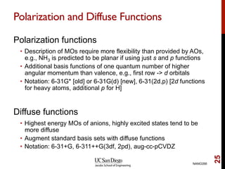 Polarization and Diffuse Functions
Polarization functions
•  Description of MOs require more flexibility than provided by AOs,
e.g., NH3 is predicted to be planar if using just s and p functions
•  Additional basis functions of one quantum number of higher
angular momentum than valence, e.g., first row -> d orbitals
•  Notation: 6-31G* [old] or 6-31G(d) [new], 6-31(2d,p) [2d functions
for heavy atoms, additional p for H]
Diffuse functions
•  Highest energy MOs of anions, highly excited states tend to be
more diffuse
•  Augment standard basis sets with diffuse functions
•  Notation: 6-31+G, 6-311++G(3df, 2pd), aug-cc-pCVDZ
NANO266
25
 