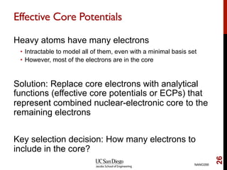 Effective Core Potentials
Heavy atoms have many electrons
•  Intractable to model all of them, even with a minimal basis set
•  However, most of the electrons are in the core
Solution: Replace core electrons with analytical
functions (effective core potentials or ECPs) that
represent combined nuclear-electronic core to the
remaining electrons
Key selection decision: How many electrons to
include in the core?
NANO266
26
 
