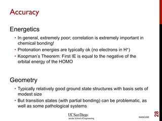 Accuracy
Energetics
•  In general, extremely poor; correlation is extremely important in
chemical bonding!
•  Protonation energies are typically ok (no electrons in H+)
•  Koopman’s Theorem: First IE is equal to the negative of the
orbital energy of the HOMO
Geometry
•  Typically relatively good ground state structures with basis sets of
modest size
•  But transition states (with partial bonding) can be problematic, as
well as some pathological systems
NANO266
28
 