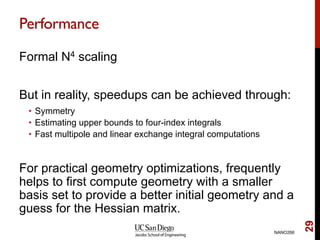 Performance
Formal N4 scaling
But in reality, speedups can be achieved through:
•  Symmetry
•  Estimating upper bounds to four-index integrals
•  Fast multipole and linear exchange integral computations
For practical geometry optimizations, frequently
helps to first compute geometry with a smaller
basis set to provide a better initial geometry and a
guess for the Hessian matrix.
NANO266
29
 