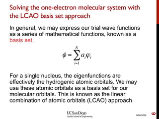 Solving the one-electron molecular system with
the LCAO basis set approach
In general, we may express our trial wave functions
as a series of mathematical functions, known as a
basis set.
For a single nucleus, the eigenfunctions are
effectively the hydrogenic atomic orbitals. We may
use these atomic orbitals as a basis set for our
molecular orbitals. This is known as the linear
combination of atomic orbitals (LCAO) approach.
NANO266
6
φ = aiϕi
i=1
N
∑
 