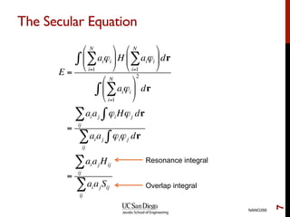 The Secular Equation
NANO266
7
E =
aiϕi
i=1
N
∑
"
#
$
%
&
'H aiϕi
i=1
N
∑
"
#
$
%
&
'dr∫
aiϕi
i=1
N
∑
"
#
$
%
&
'
2
dr∫
=
aiaj ϕiHϕj dr∫
ij
∑
aiaj ϕiϕj dr∫
ij
∑
=
aiaj Hij
ij
∑
aiajSij
ij
∑
Resonance integral
Overlap integral
 