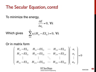 The Secular Equation,contd
To minimize the energy,
Which gives
Or in matrix form
NANO266
8
∂E
∂ak
= 0, ∀k
ai (Hki − ESki )
i=1
N
∑ = 0, ∀k
H11 − ES11 H12 − ES12 ! H1N − ES1N
H21 − ES21 H22 − ES22 ! H2N − ES2N
" " # "
HN1 − ESN1 HN 2 − ESN 2 ! HNN − ESNN
"
#
$
$
$
$
$
%
&
'
'
'
'
'
a1
a2
"
aN
"
#
$
$
$
$
$
%
&
'
'
'
'
'
= 0
 