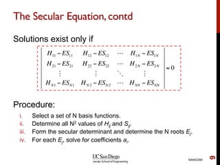 The Secular Equation,contd
Solutions exist only if
Procedure:
i.  Select a set of N basis functions.
ii.  Determine all N2 values of Hij and Sij.
iii.  Form the secular determinant and determine the N roots Ej.
iv.  For each Ej, solve for coefficients ai.
NANO266
9
H11 − ES11 H12 − ES12 ! H1N − ES1N
H21 − ES21 H22 − ES22 ! H2N − ES2N
" " # "
HN1 − ESN1 HN 2 − ESN 2 ! HNN − ESNN
= 0
 