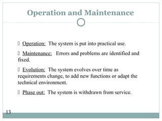 13
Operation and Maintenance
 Operation: The system is put into practical use.
 Maintenance: Errors and problems are identified and
fixed.
 Evolution: The system evolves over time as
requirements change, to add new functions or adapt the
technical environment.
 Phase out: The system is withdrawn from service.
 