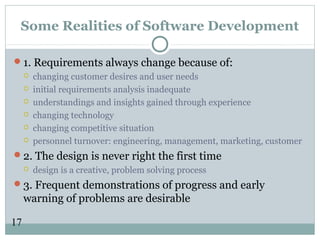 17
Some Realities of Software Development
1. Requirements always change because of:
 changing customer desires and user needs
 initial requirements analysis inadequate
 understandings and insights gained through experience
 changing technology
 changing competitive situation
 personnel turnover: engineering, management, marketing, customer
2. The design is never right the first time
 design is a creative, problem solving process
3. Frequent demonstrations of progress and early
warning of problems are desirable
 