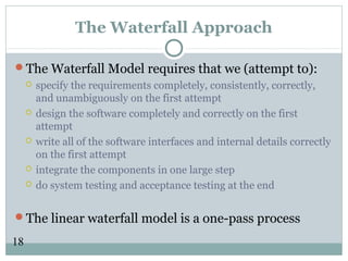 18
The Waterfall Approach
The Waterfall Model requires that we (attempt to):
 specify the requirements completely, consistently, correctly,
and unambiguously on the first attempt
 design the software completely and correctly on the first
attempt
 write all of the software interfaces and internal details correctly
on the first attempt
 integrate the components in one large step
 do system testing and acceptance testing at the end
The linear waterfall model is a one-pass process
 