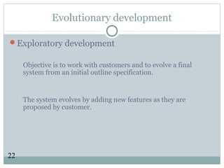 22
Evolutionary development
Exploratory development
- Objective is to work with customers and to evolve a final
system from an initial outline specification.
- The system evolves by adding new features as they are
proposed by customer.
 