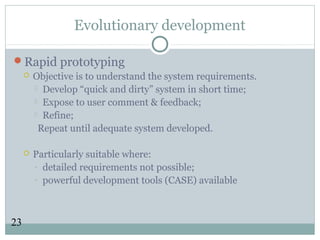 23
Evolutionary development
Rapid prototyping
 Objective is to understand the system requirements.
 Develop “quick and dirty” system in short time;
 Expose to user comment & feedback;
 Refine;
Repeat until adequate system developed.
 Particularly suitable where:
- detailed requirements not possible;
- powerful development tools (CASE) available
 