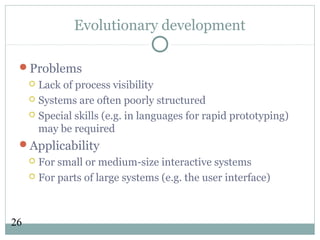 26
Evolutionary development
Problems
 Lack of process visibility
 Systems are often poorly structured
 Special skills (e.g. in languages for rapid prototyping)
may be required
Applicability
 For small or medium-size interactive systems
 For parts of large systems (e.g. the user interface)
 