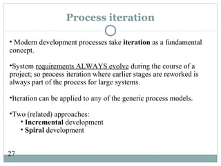 27
Process iteration
• Modern development processes take iteration as a fundamental
concept.
•System requirements ALWAYS evolve during the course of a
project; so process iteration where earlier stages are reworked is
always part of the process for large systems.
•Iteration can be applied to any of the generic process models.
•Two (related) approaches:
• Incremental development
• Spiral development
 