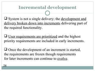 28
Incremental development
 System is not a single delivery; the development and
delivery broken down into increments delivering part of
the required functionality.
 User requirements are prioritized and the highest
priority requirements are included in early increments.
 Once the development of an increment is started,
the requirements are frozen though requirements
for later increments can continue to evolve.
 