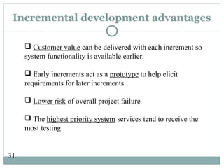 31
Incremental development advantages
 Customer value can be delivered with each increment so
system functionality is available earlier.
 Early increments act as a prototype to help elicit
requirements for later increments
 Lower risk of overall project failure
 The highest priority system services tend to receive the
most testing
 