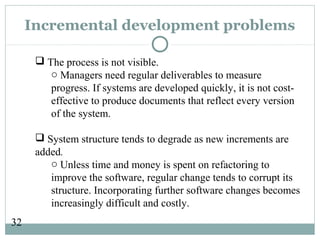 32
Incremental development problems
 The process is not visible.
o Managers need regular deliverables to measure
progress. If systems are developed quickly, it is not cost-
effective to produce documents that reflect every version
of the system.
 System structure tends to degrade as new increments are
added.
o Unless time and money is spent on refactoring to
improve the software, regular change tends to corrupt its
structure. Incorporating further software changes becomes
increasingly difficult and costly.
 