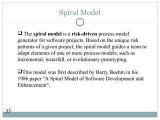 33
Spiral Model
 The spiral model is a risk-driven process model
generator for software projects. Based on the unique risk
patterns of a given project, the spiral model guides a team to
adopt elements of one or more process models, such as
incremental, waterfall, or evolutionary prototyping.
This model was first described by Barry Boehm in his
1986 paper "A Spiral Model of Software Development and
Enhancement".
 