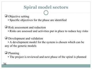 36
Spiral model sectors
 Objective setting
• Specific objectives for the phase are identified
 Risk assessment and reduction
• Risks are assessed and activities put in place to reduce key risks
 Development and validation
• A development model for the system is chosen which can be
any of the generic models
 Planning
• The project is reviewed and next phase of the spiral is planned
 