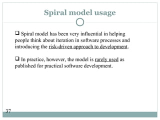 37
Spiral model usage
 Spiral model has been very influential in helping
people think about iteration in software processes and
introducing the risk-driven approach to development.
 In practice, however, the model is rarely used as
published for practical software development.
 