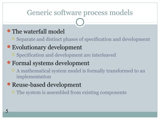 5
Generic software process models
The waterfall model
 Separate and distinct phases of specification and development
Evolutionary development
 Specification and development are interleaved
Formal systems development
 A mathematical system model is formally transformed to an
implementation
Reuse-based development
 The system is assembled from existing components
 