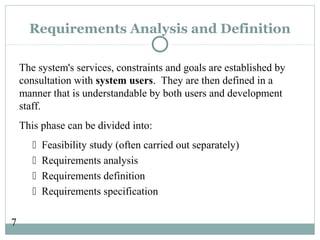 7
Requirements Analysis and Definition
The system's services, constraints and goals are established by
consultation with system users. They are then defined in a
manner that is understandable by both users and development
staff.
This phase can be divided into:
 Feasibility study (often carried out separately)
 Requirements analysis
 Requirements definition
 Requirements specification
 