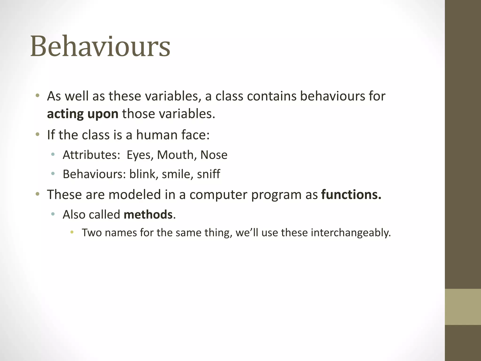 Behaviours
• As well as these variables, a class contains behaviours for
acting upon those variables.
• If the class is a human face:
• Attributes: Eyes, Mouth, Nose
• Behaviours: blink, smile, sniff
• These are modeled in a computer program as functions.
• Also called methods.
• Two names for the same thing, we’ll use these interchangeably.
 
