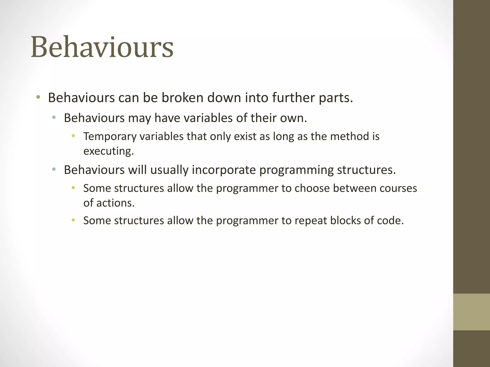 Behaviours
• Behaviours can be broken down into further parts.
• Behaviours may have variables of their own.
• Temporary variables that only exist as long as the method is
executing.
• Behaviours will usually incorporate programming structures.
• Some structures allow the programmer to choose between courses
of actions.
• Some structures allow the programmer to repeat blocks of code.
 