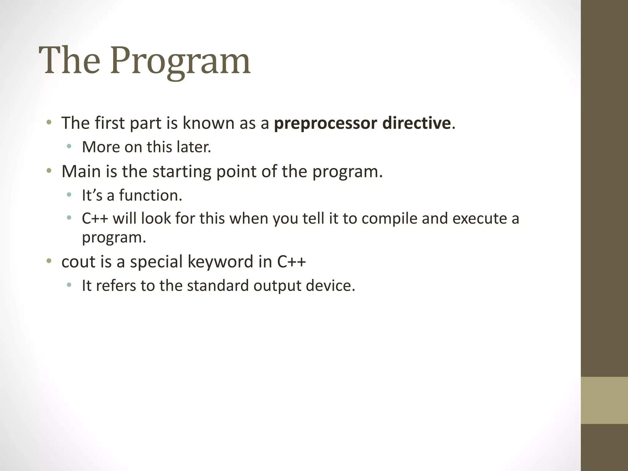 The Program
• The first part is known as a preprocessor directive.
• More on this later.
• Main is the starting point of the program.
• It’s a function.
• C++ will look for this when you tell it to compile and execute a
program.
• cout is a special keyword in C++
• It refers to the standard output device.
 
