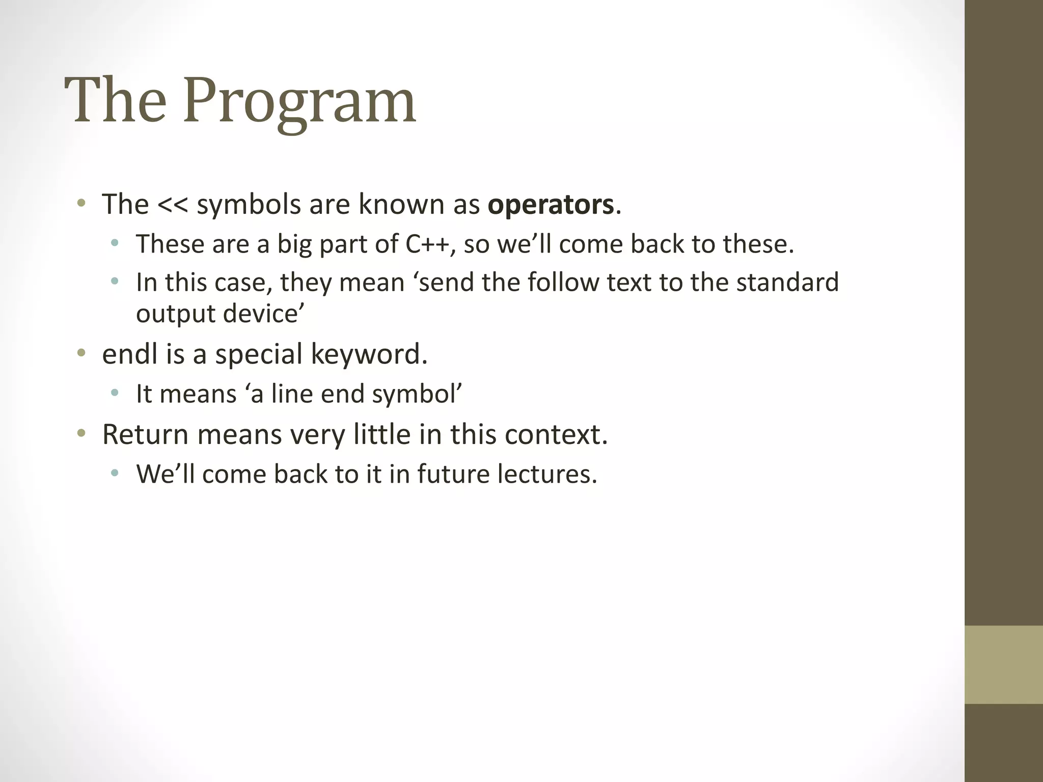 The Program
• The << symbols are known as operators.
• These are a big part of C++, so we’ll come back to these.
• In this case, they mean ‘send the follow text to the standard
output device’
• endl is a special keyword.
• It means ‘a line end symbol’
• Return means very little in this context.
• We’ll come back to it in future lectures.
 