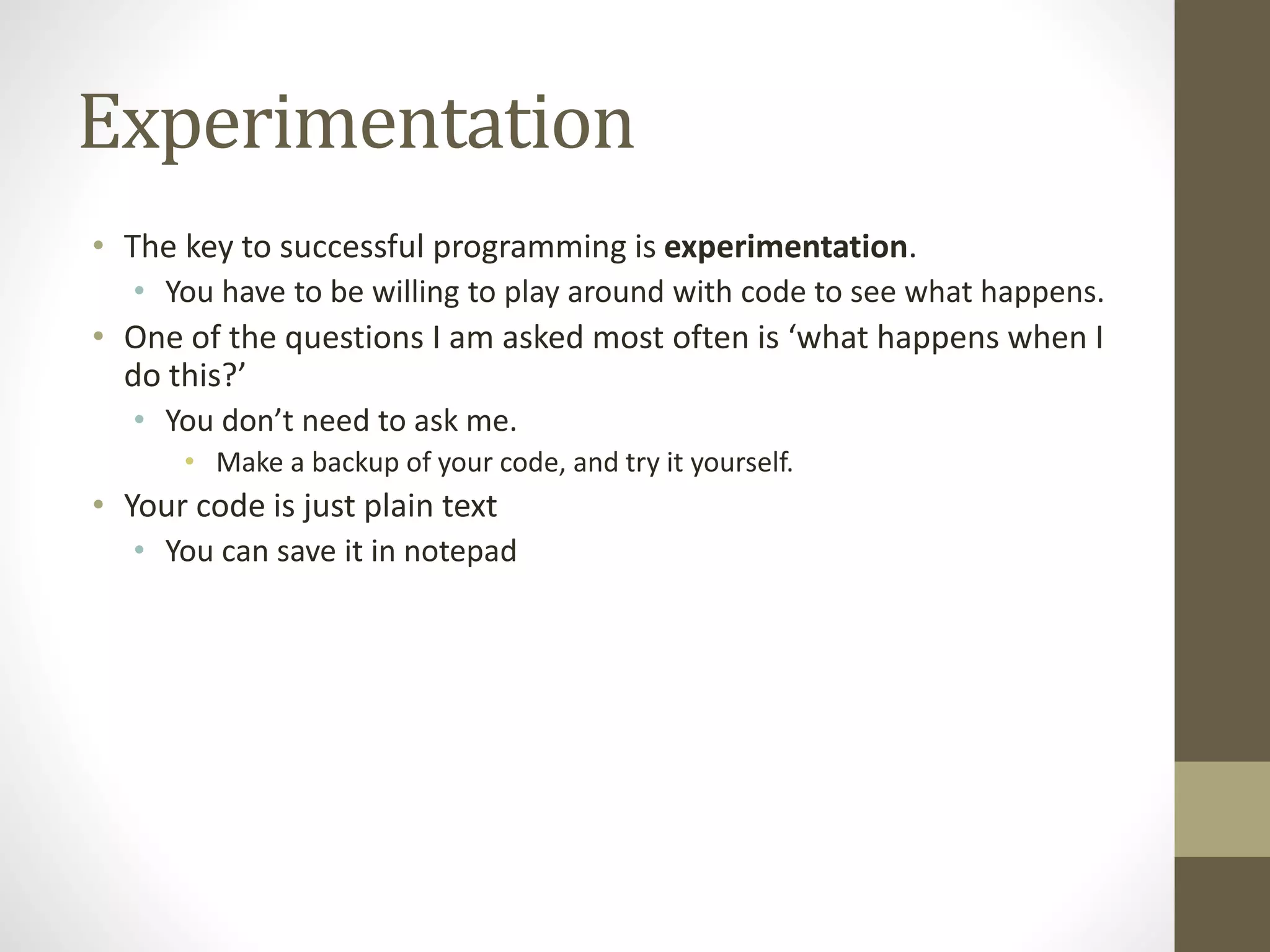 Experimentation
• The key to successful programming is experimentation.
• You have to be willing to play around with code to see what happens.
• One of the questions I am asked most often is ‘what happens when I
do this?’
• You don’t need to ask me.
• Make a backup of your code, and try it yourself.
• Your code is just plain text
• You can save it in notepad
 