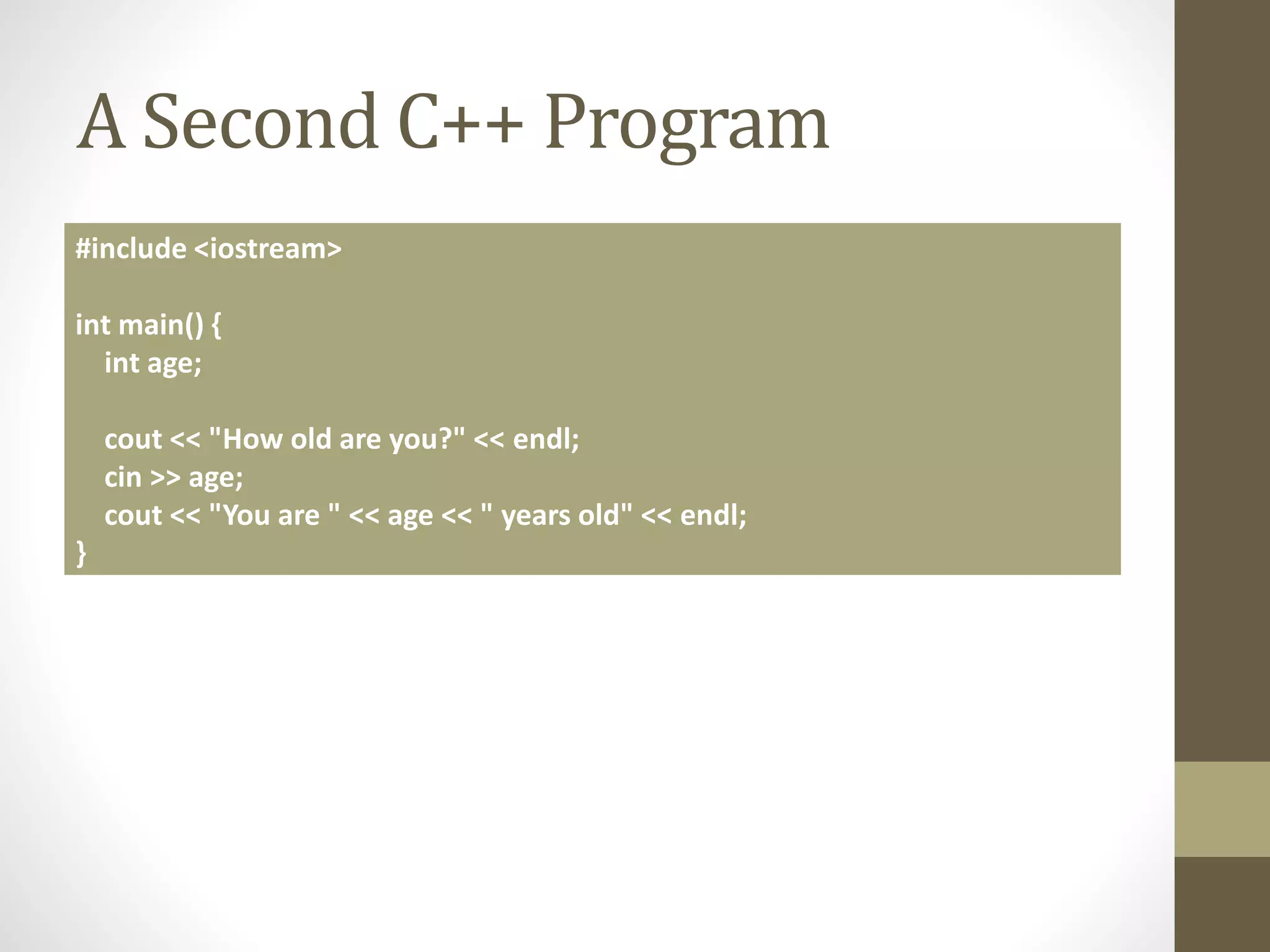 A Second C++ Program
#include <iostream>
int main() {
int age;
cout << "How old are you?" << endl;
cin >> age;
cout << "You are " << age << " years old" << endl;
}
 